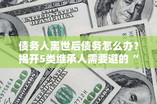 武汉债务人离世后债务怎么办？揭开5类继承人需要避的“坑”