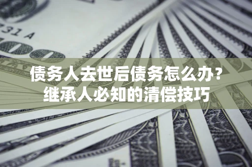 武汉债务人去世后债务怎么办？继承人必知的清偿技巧
