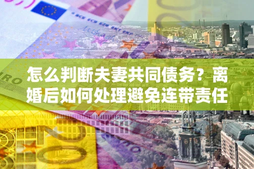 武汉怎么判断夫妻共同债务？离婚后如何处理避免连带责任？